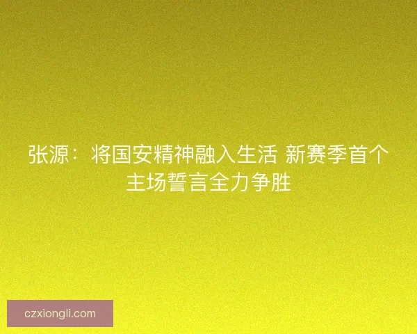 张源：将国安精神融入生活 新赛季首个主场誓言全力争胜