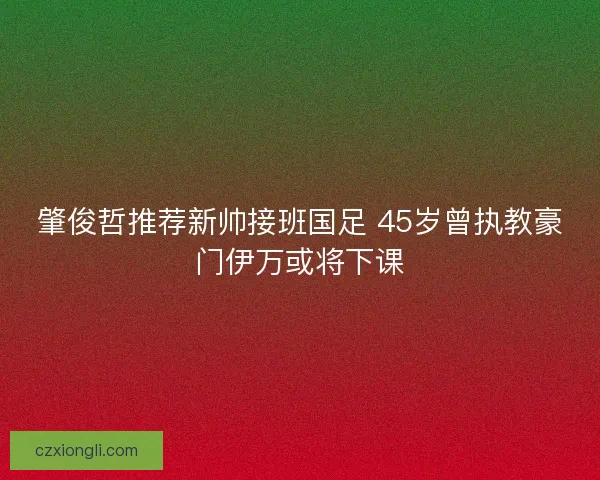 肇俊哲推荐新帅接班国足 45岁曾执教豪门伊万或将下课