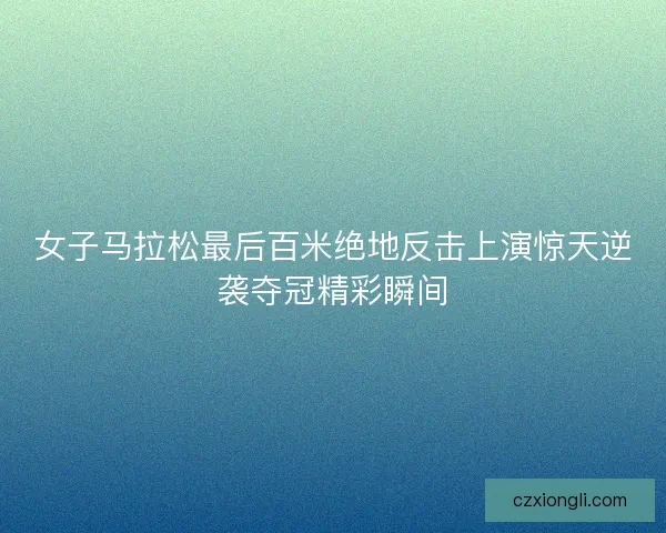 女子马拉松最后百米绝地反击上演惊天逆袭夺冠精彩瞬间