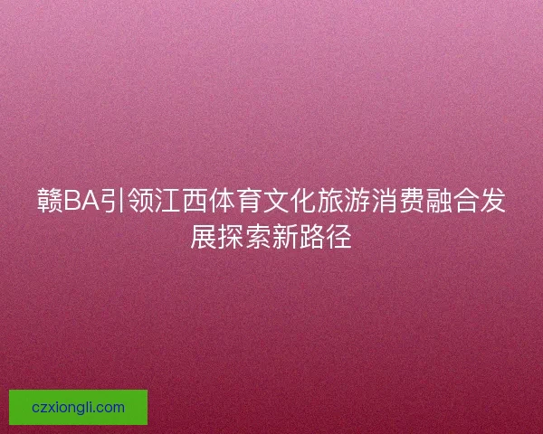 赣BA引领江西体育文化旅游消费融合发展探索新路径