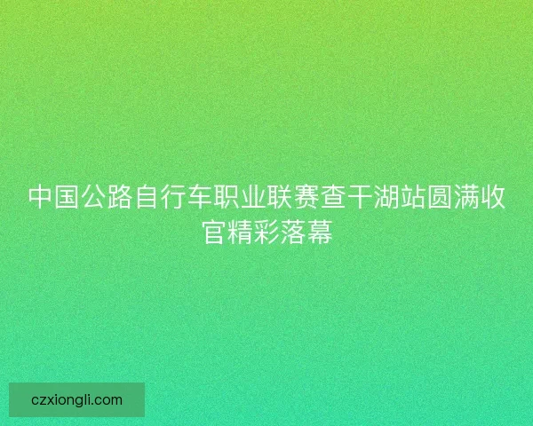 中国公路自行车职业联赛查干湖站圆满收官精彩落幕