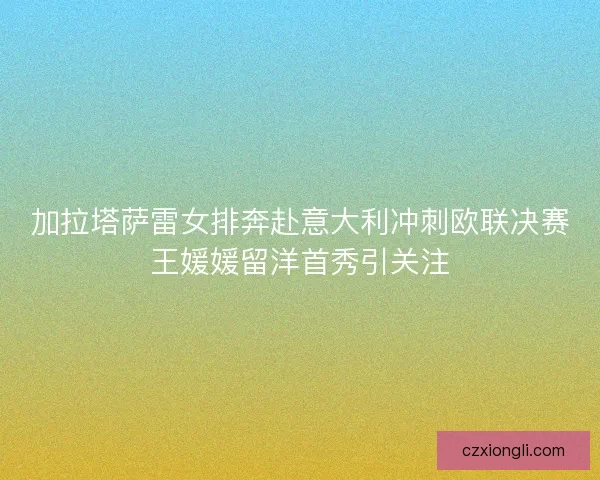 加拉塔萨雷女排奔赴意大利冲刺欧联决赛王媛媛留洋首秀引关注