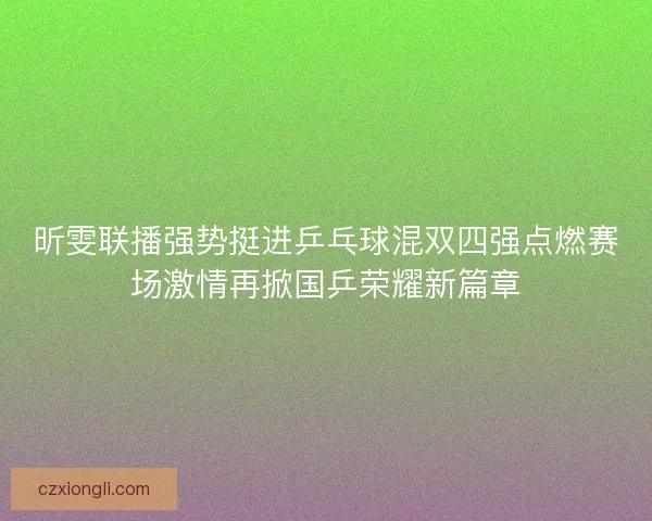 昕雯联播强势挺进乒乓球混双四强点燃赛场激情再掀国乒荣耀新篇章