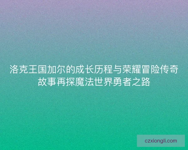 洛克王国加尔的成长历程与荣耀冒险传奇故事再探魔法世界勇者之路