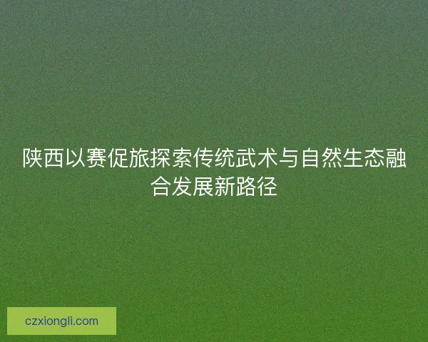 陕西以赛促旅探索传统武术与自然生态融合发展新路径